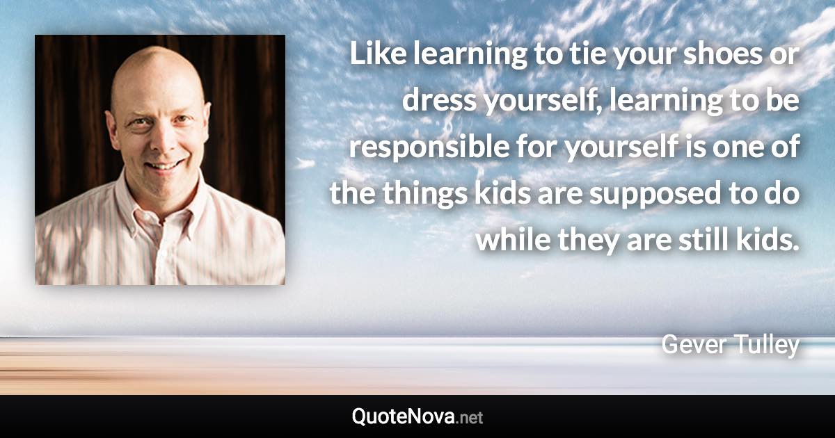 Like learning to tie your shoes or dress yourself, learning to be responsible for yourself is one of the things kids are supposed to do while they are still kids. - Gever Tulley quote