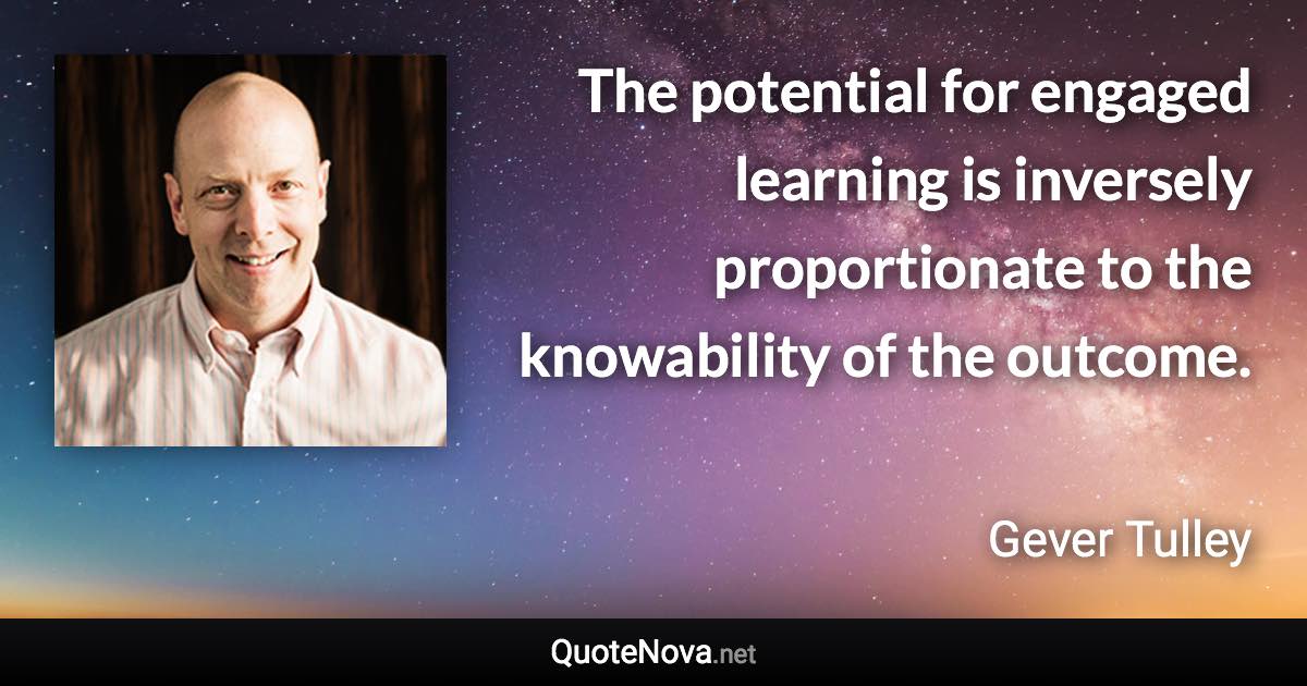 The potential for engaged learning is inversely proportionate to the knowability of the outcome. - Gever Tulley quote