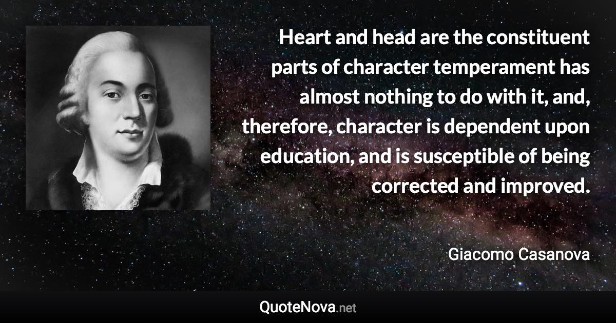 Heart and head are the constituent parts of character temperament has almost nothing to do with it, and, therefore, character is dependent upon education, and is susceptible of being corrected and improved. - Giacomo Casanova quote