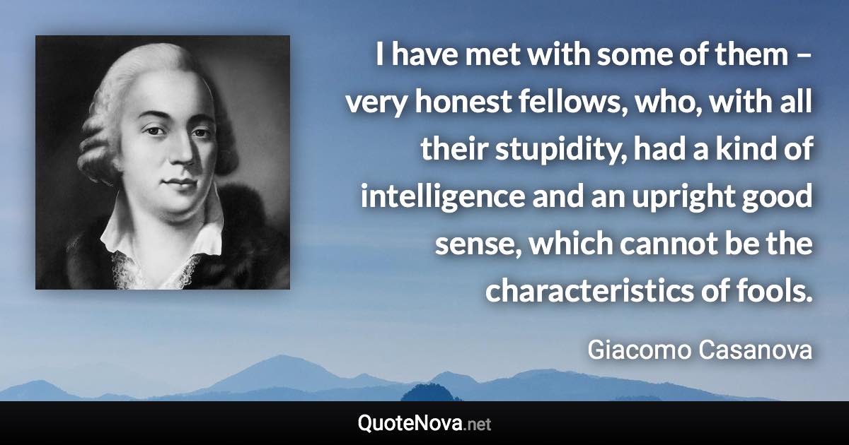 I have met with some of them – very honest fellows, who, with all their stupidity, had a kind of intelligence and an upright good sense, which cannot be the characteristics of fools. - Giacomo Casanova quote