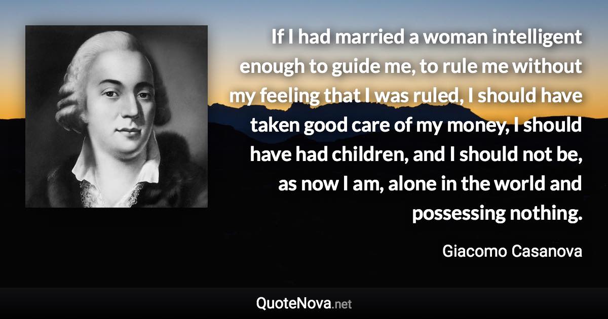 If I had married a woman intelligent enough to guide me, to rule me without my feeling that I was ruled, I should have taken good care of my money, I should have had children, and I should not be, as now I am, alone in the world and possessing nothing. - Giacomo Casanova quote