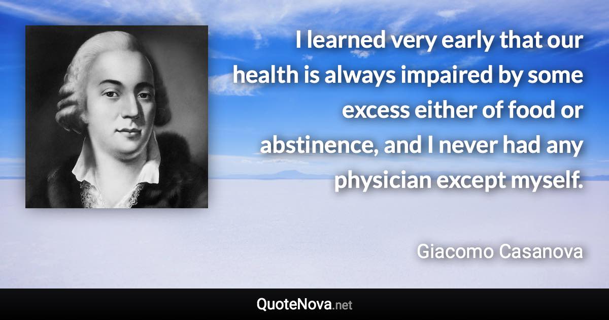 I learned very early that our health is always impaired by some excess either of food or abstinence, and I never had any physician except myself. - Giacomo Casanova quote