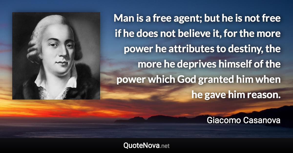 Man is a free agent; but he is not free if he does not believe it, for the more power he attributes to destiny, the more he deprives himself of the power which God granted him when he gave him reason. - Giacomo Casanova quote