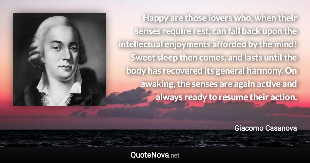 Happy are those lovers who, when their senses require rest, can fall back upon the intellectual enjoyments afforded by the mind! Sweet sleep then comes, and lasts until the body has recovered its general harmony. On awaking, the senses are again active and always ready to resume their action. - Giacomo Casanova quote