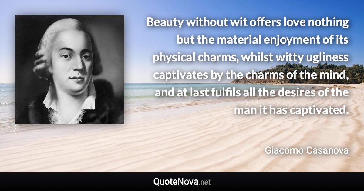 Beauty without wit offers love nothing but the material enjoyment of its physical charms, whilst witty ugliness captivates by the charms of the mind, and at last fulfils all the desires of the man it has captivated. - Giacomo Casanova quote