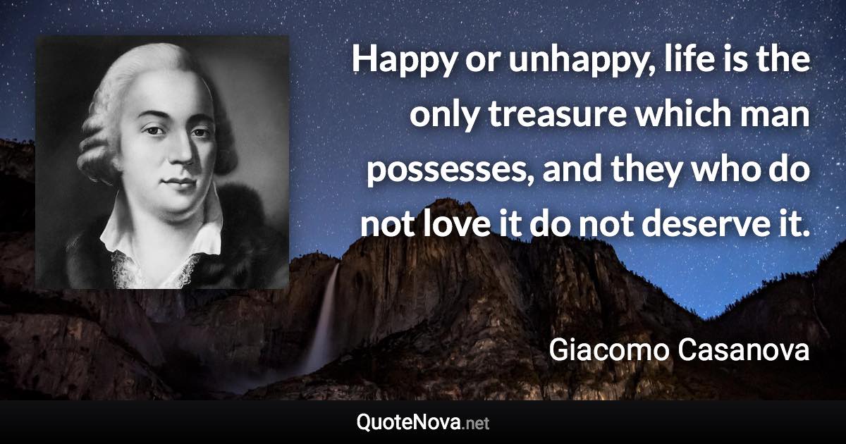 Happy or unhappy, life is the only treasure which man possesses, and they who do not love it do not deserve it. - Giacomo Casanova quote