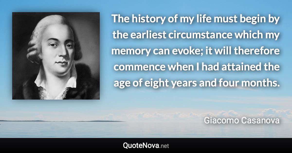 The history of my life must begin by the earliest circumstance which my memory can evoke; it will therefore commence when I had attained the age of eight years and four months. - Giacomo Casanova quote