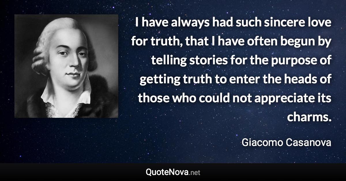 I have always had such sincere love for truth, that I have often begun by telling stories for the purpose of getting truth to enter the heads of those who could not appreciate its charms. - Giacomo Casanova quote