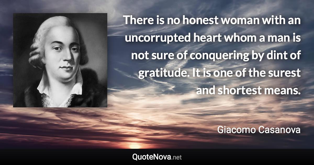 There is no honest woman with an uncorrupted heart whom a man is not sure of conquering by dint of gratitude. It is one of the surest and shortest means. - Giacomo Casanova quote