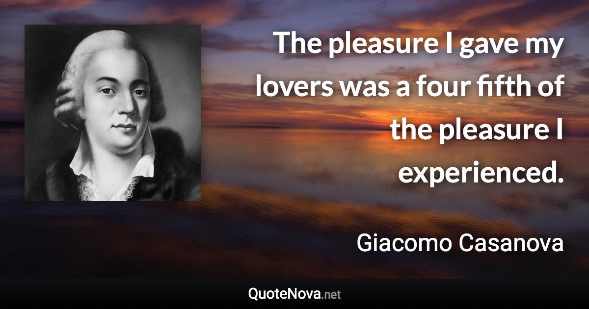 The pleasure I gave my lovers was a four fifth of the pleasure I experienced. - Giacomo Casanova quote