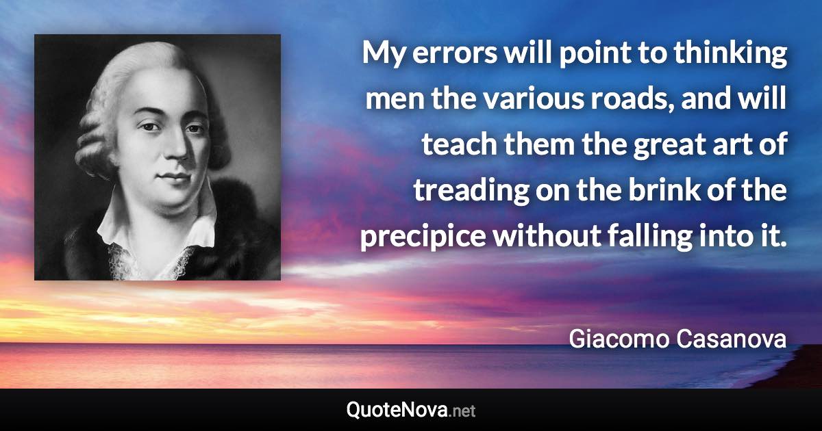 My errors will point to thinking men the various roads, and will teach them the great art of treading on the brink of the precipice without falling into it. - Giacomo Casanova quote