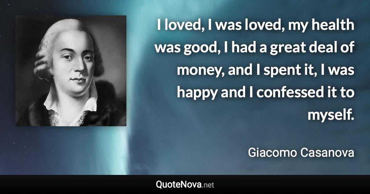 I loved, I was loved, my health was good, I had a great deal of money, and I spent it, I was happy and I confessed it to myself. - Giacomo Casanova quote