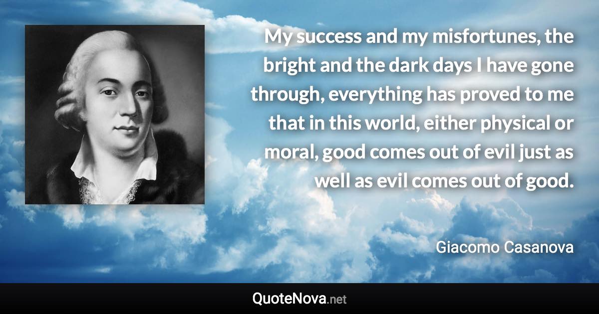 My success and my misfortunes, the bright and the dark days I have gone through, everything has proved to me that in this world, either physical or moral, good comes out of evil just as well as evil comes out of good. - Giacomo Casanova quote