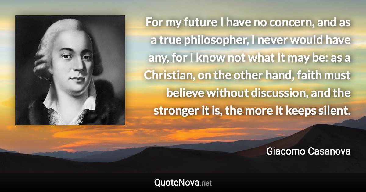 For my future I have no concern, and as a true philosopher, I never would have any, for I know not what it may be: as a Christian, on the other hand, faith must believe without discussion, and the stronger it is, the more it keeps silent. - Giacomo Casanova quote