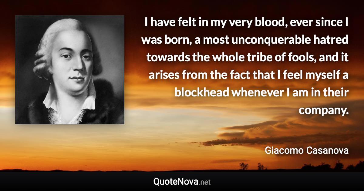 I have felt in my very blood, ever since I was born, a most unconquerable hatred towards the whole tribe of fools, and it arises from the fact that I feel myself a blockhead whenever I am in their company. - Giacomo Casanova quote