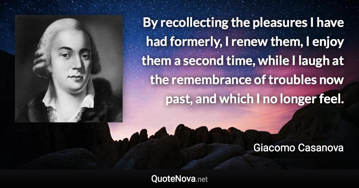 By recollecting the pleasures I have had formerly, I renew them, I enjoy them a second time, while I laugh at the remembrance of troubles now past, and which I no longer feel. - Giacomo Casanova quote