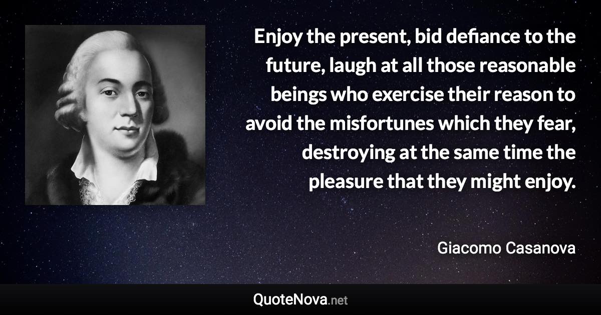 Enjoy the present, bid defiance to the future, laugh at all those reasonable beings who exercise their reason to avoid the misfortunes which they fear, destroying at the same time the pleasure that they might enjoy. - Giacomo Casanova quote