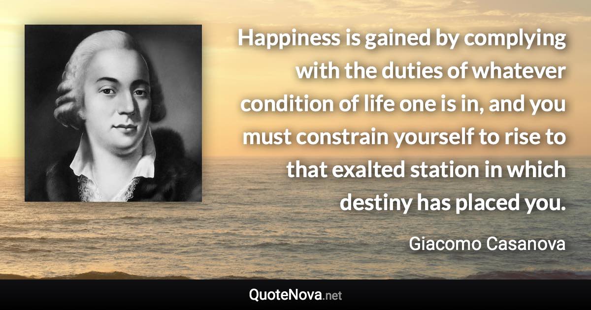 Happiness is gained by complying with the duties of whatever condition of life one is in, and you must constrain yourself to rise to that exalted station in which destiny has placed you. - Giacomo Casanova quote