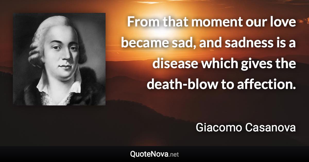 From that moment our love became sad, and sadness is a disease which gives the death-blow to affection. - Giacomo Casanova quote