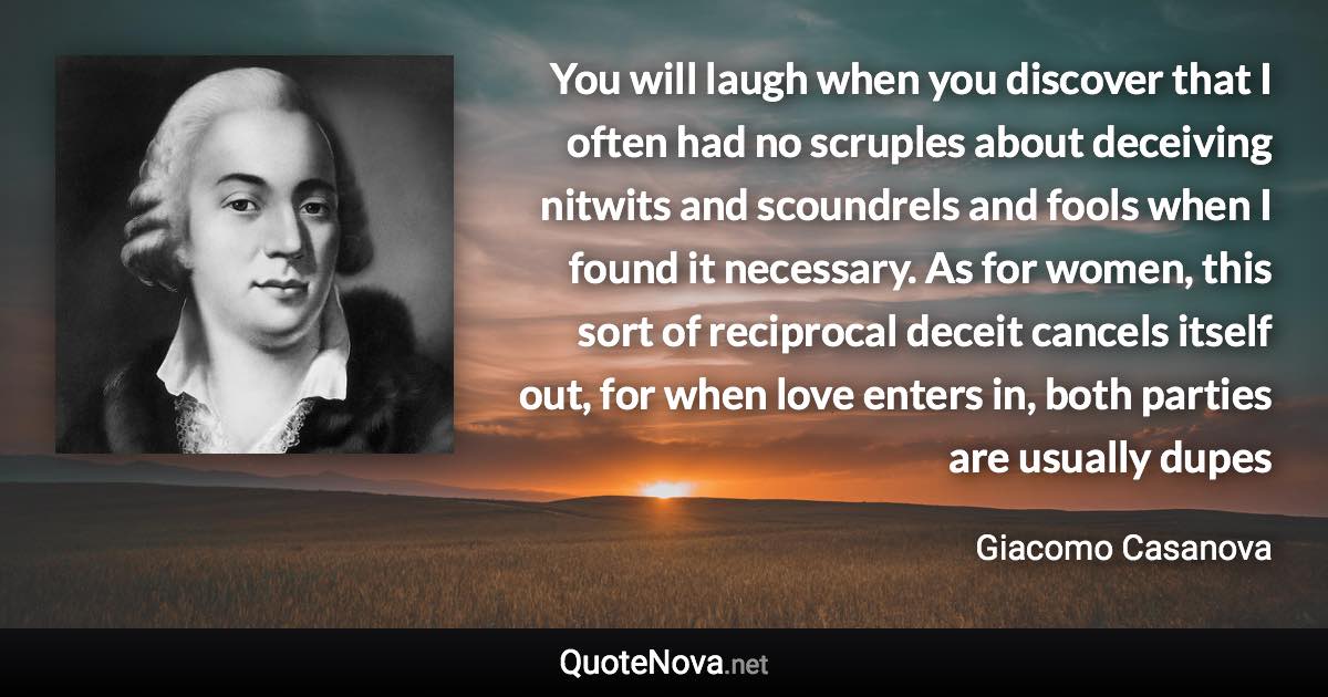 You will laugh when you discover that I often had no scruples about deceiving nitwits and scoundrels and fools when I found it necessary. As for women, this sort of reciprocal deceit cancels itself out, for when love enters in, both parties are usually dupes - Giacomo Casanova quote