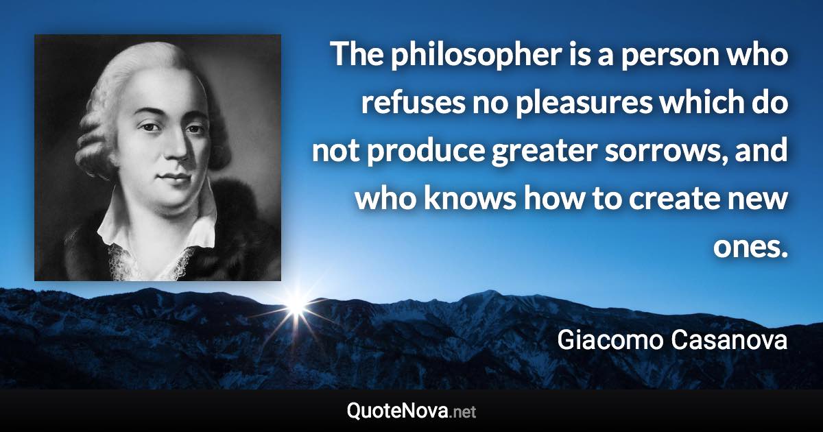 The philosopher is a person who refuses no pleasures which do not produce greater sorrows, and who knows how to create new ones. - Giacomo Casanova quote