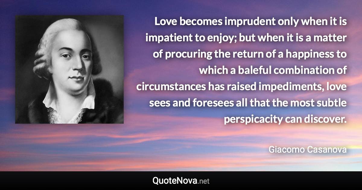 Love becomes imprudent only when it is impatient to enjoy; but when it is a matter of procuring the return of a happiness to which a baleful combination of circumstances has raised impediments, love sees and foresees all that the most subtle perspicacity can discover. - Giacomo Casanova quote