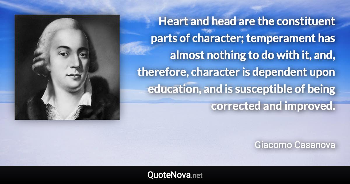 Heart and head are the constituent parts of character; temperament has almost nothing to do with it, and, therefore, character is dependent upon education, and is susceptible of being corrected and improved. - Giacomo Casanova quote