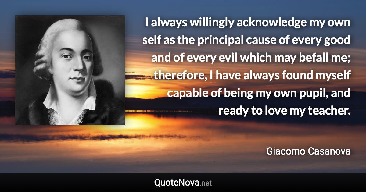 I always willingly acknowledge my own self as the principal cause of every good and of every evil which may befall me; therefore, I have always found myself capable of being my own pupil, and ready to love my teacher. - Giacomo Casanova quote