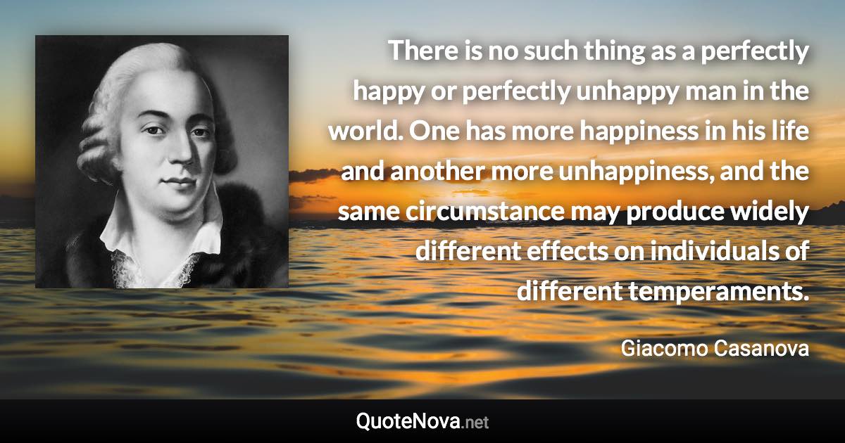 There is no such thing as a perfectly happy or perfectly unhappy man in the world. One has more happiness in his life and another more unhappiness, and the same circumstance may produce widely different effects on individuals of different temperaments. - Giacomo Casanova quote
