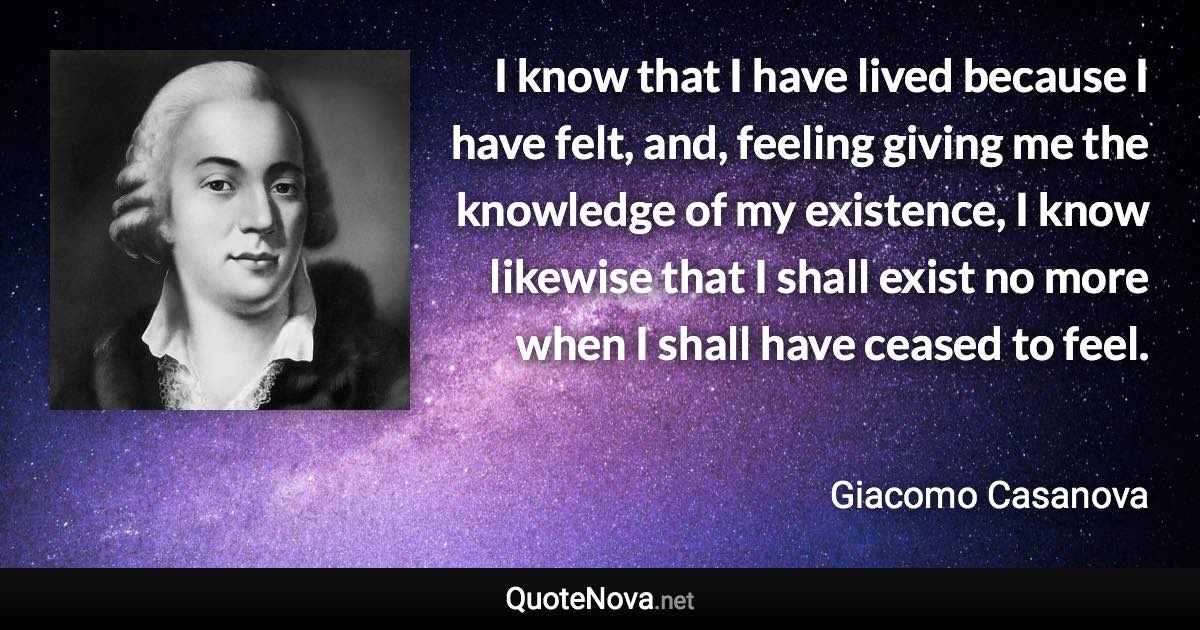 I know that I have lived because I have felt, and, feeling giving me the knowledge of my existence, I know likewise that I shall exist no more when I shall have ceased to feel. - Giacomo Casanova quote