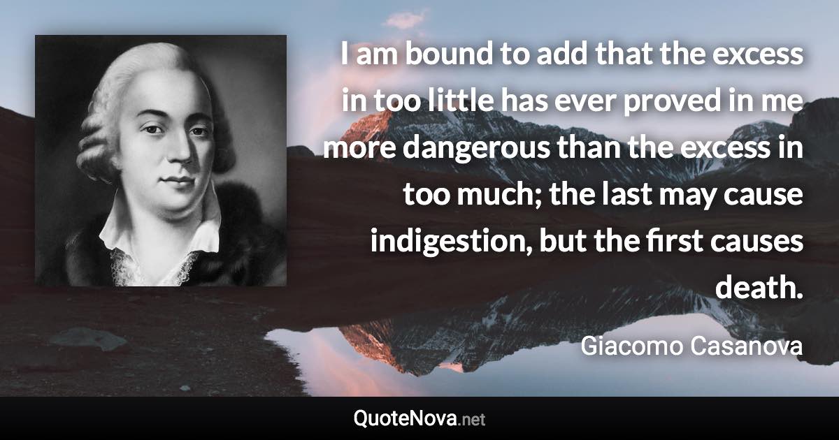 I am bound to add that the excess in too little has ever proved in me more dangerous than the excess in too much; the last may cause indigestion, but the first causes death. - Giacomo Casanova quote