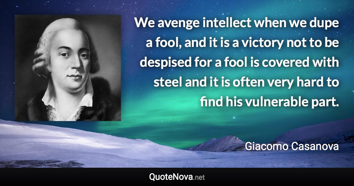 We avenge intellect when we dupe a fool, and it is a victory not to be despised for a fool is covered with steel and it is often very hard to find his vulnerable part. - Giacomo Casanova quote