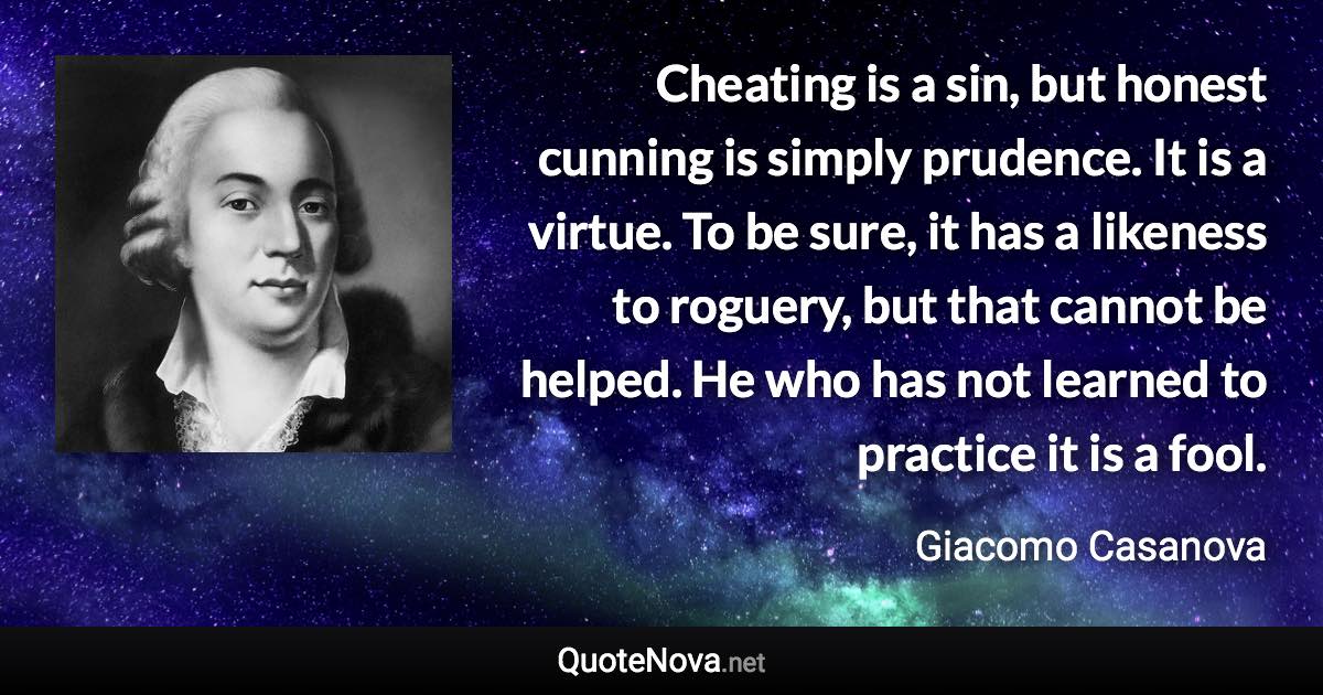 Cheating is a sin, but honest cunning is simply prudence. It is a virtue. To be sure, it has a likeness to roguery, but that cannot be helped. He who has not learned to practice it is a fool. - Giacomo Casanova quote