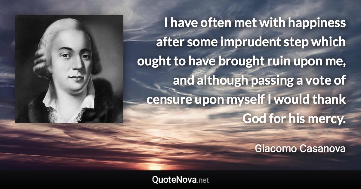 I have often met with happiness after some imprudent step which ought to have brought ruin upon me, and although passing a vote of censure upon myself I would thank God for his mercy. - Giacomo Casanova quote