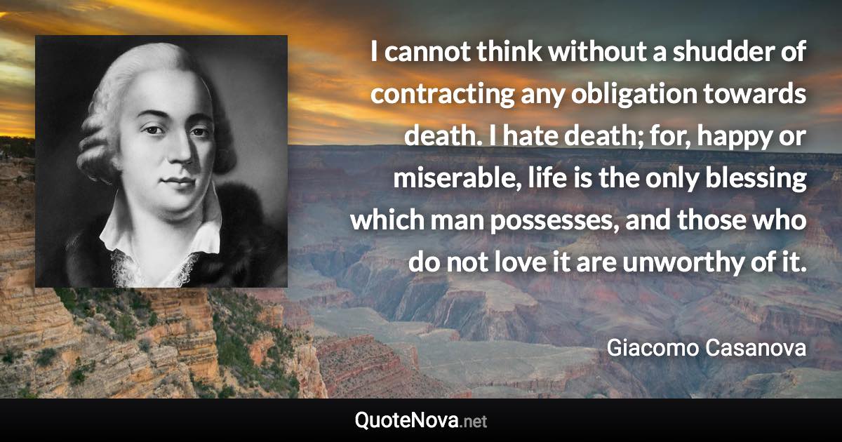 I cannot think without a shudder of contracting any obligation towards death. I hate death; for, happy or miserable, life is the only blessing which man possesses, and those who do not love it are unworthy of it. - Giacomo Casanova quote