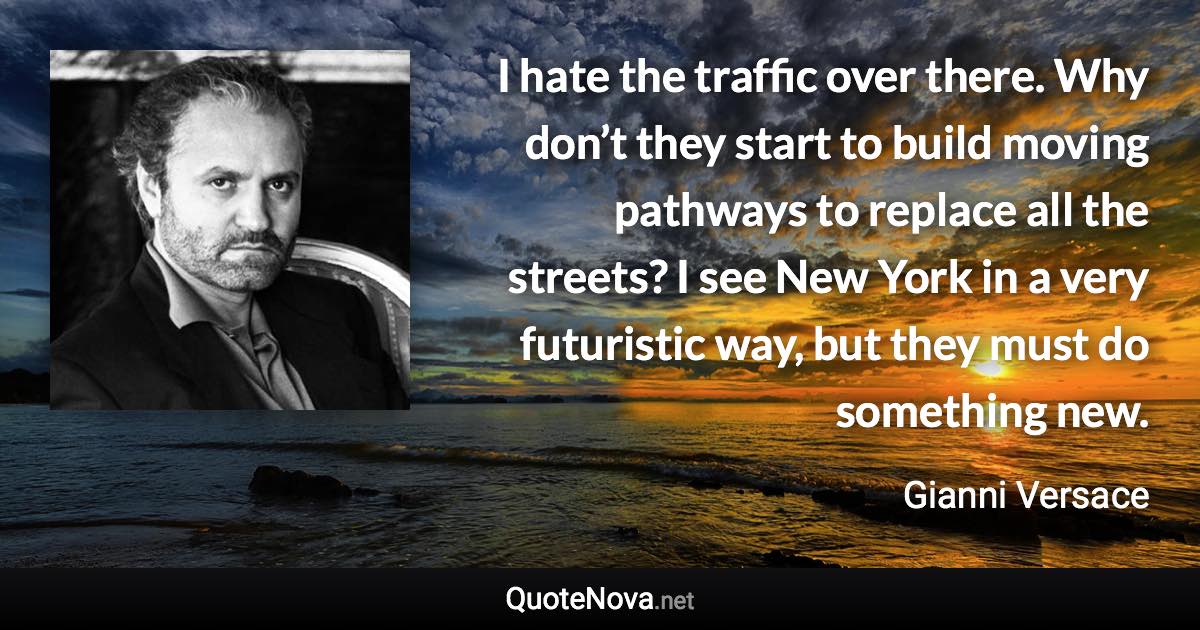 I hate the traffic over there. Why don’t they start to build moving pathways to replace all the streets? I see New York in a very futuristic way, but they must do something new. - Gianni Versace quote