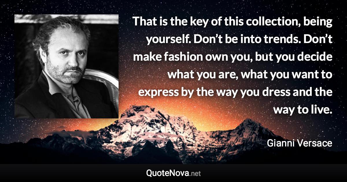 That is the key of this collection, being yourself. Don’t be into trends. Don’t make fashion own you, but you decide what you are, what you want to express by the way you dress and the way to live. - Gianni Versace quote