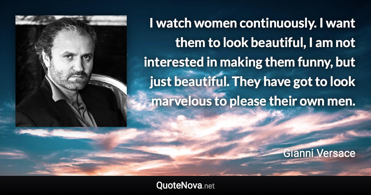 I watch women continuously. I want them to look beautiful, I am not interested in making them funny, but just beautiful. They have got to look marvelous to please their own men. - Gianni Versace quote