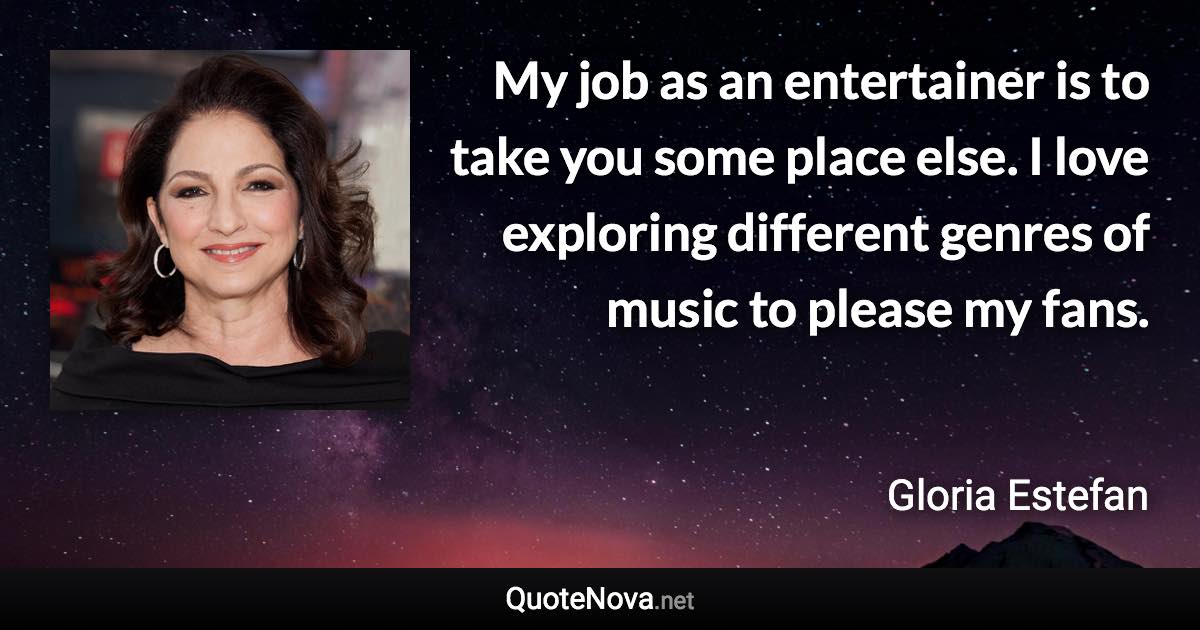 My job as an entertainer is to take you some place else. I love exploring different genres of music to please my fans. - Gloria Estefan quote