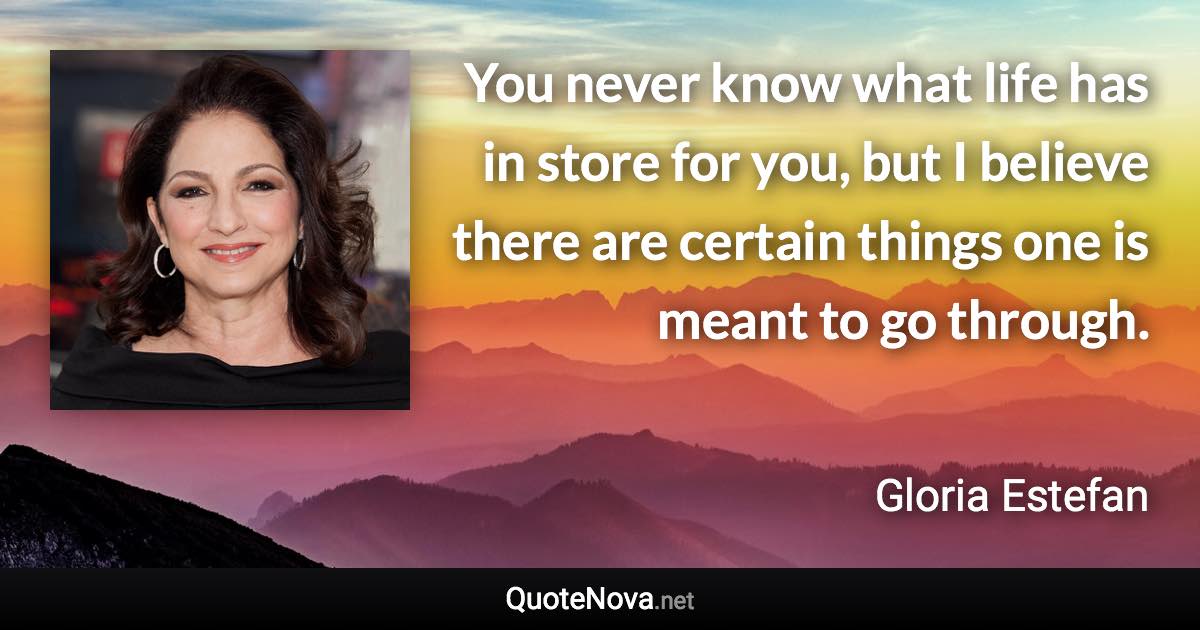 You never know what life has in store for you, but I believe there are certain things one is meant to go through. - Gloria Estefan quote