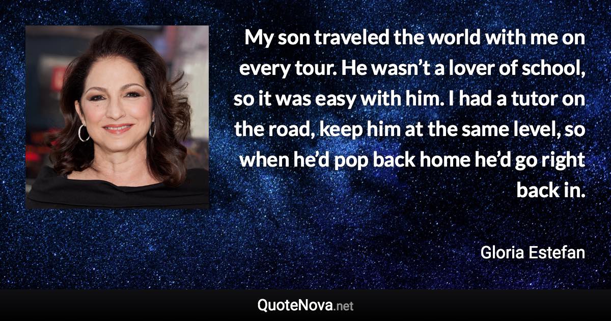 My son traveled the world with me on every tour. He wasn’t a lover of school, so it was easy with him. I had a tutor on the road, keep him at the same level, so when he’d pop back home he’d go right back in. - Gloria Estefan quote