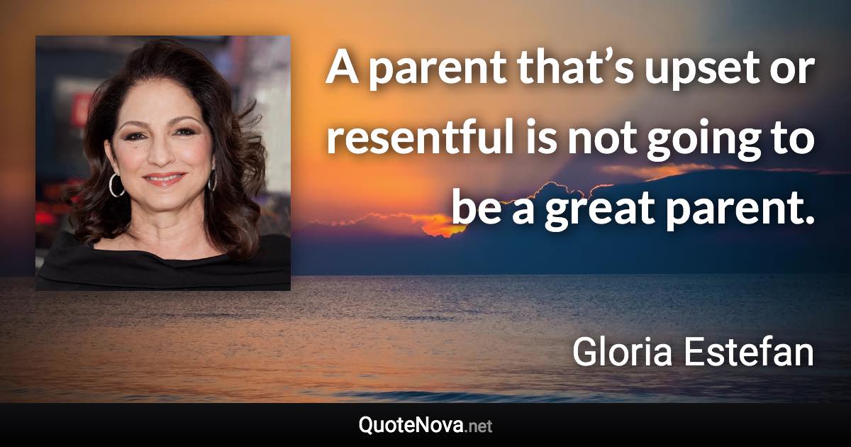 A parent that’s upset or resentful is not going to be a great parent. - Gloria Estefan quote
