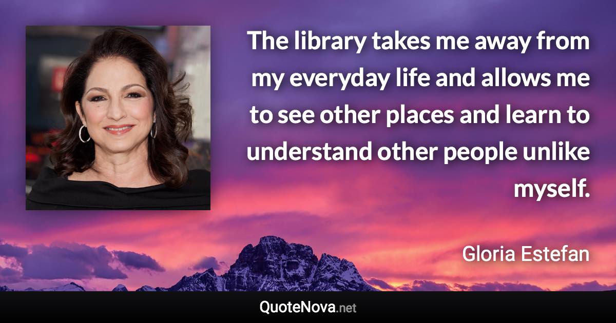 The library takes me away from my everyday life and allows me to see other places and learn to understand other people unlike myself. - Gloria Estefan quote