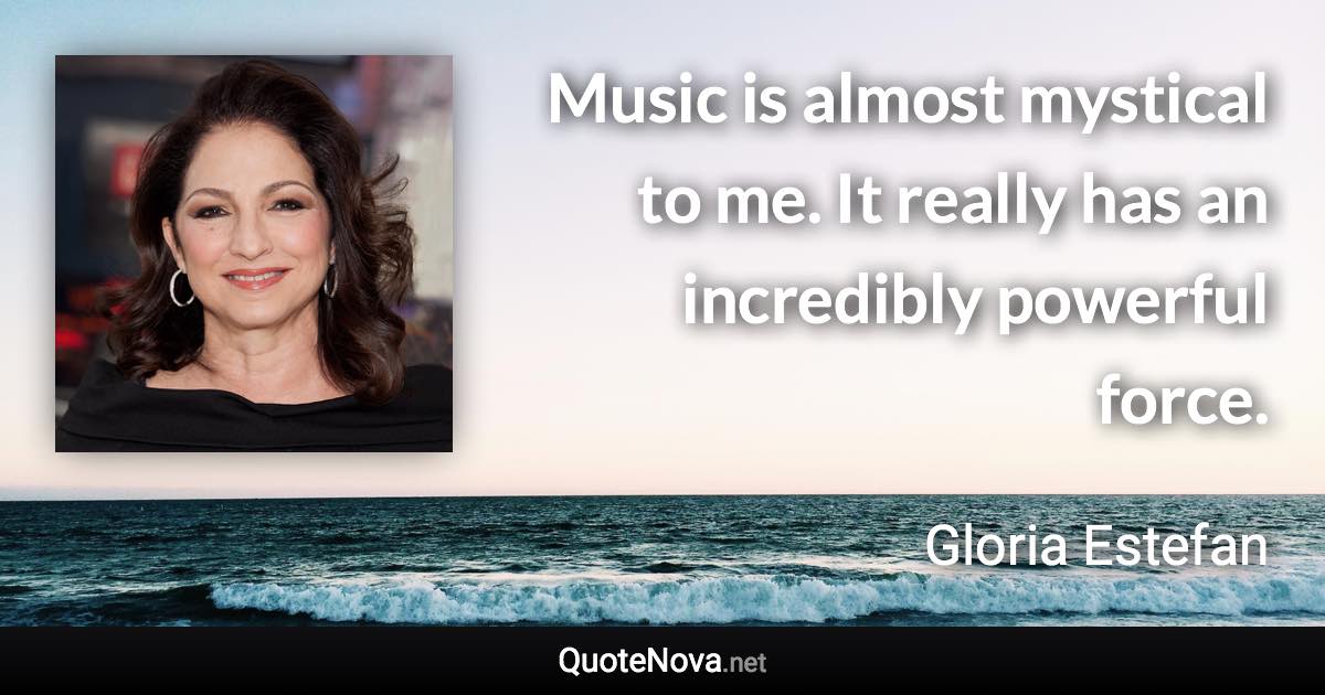 Music is almost mystical to me. It really has an incredibly powerful force. - Gloria Estefan quote