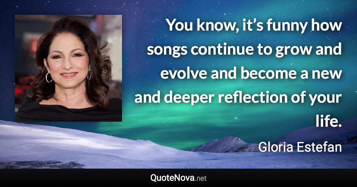 You know, it’s funny how songs continue to grow and evolve and become a new and deeper reflection of your life. - Gloria Estefan quote