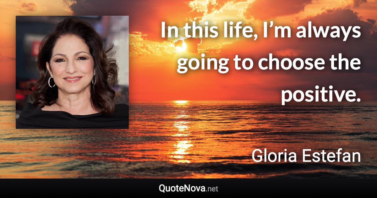 In this life, I’m always going to choose the positive. - Gloria Estefan quote
