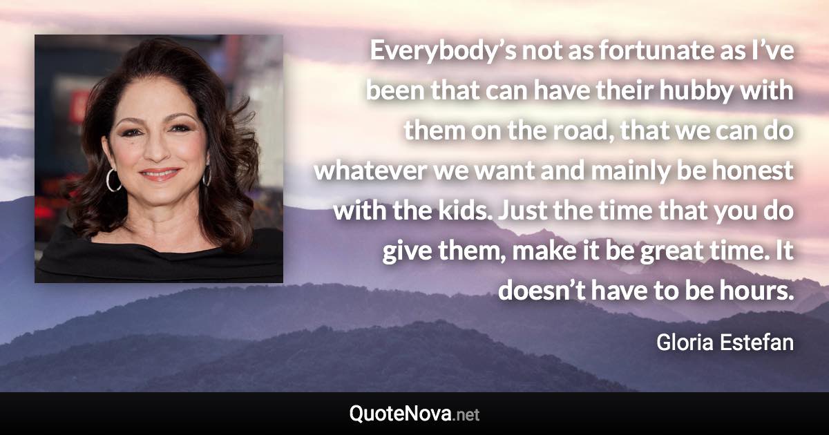 Everybody’s not as fortunate as I’ve been that can have their hubby with them on the road, that we can do whatever we want and mainly be honest with the kids. Just the time that you do give them, make it be great time. It doesn’t have to be hours. - Gloria Estefan quote