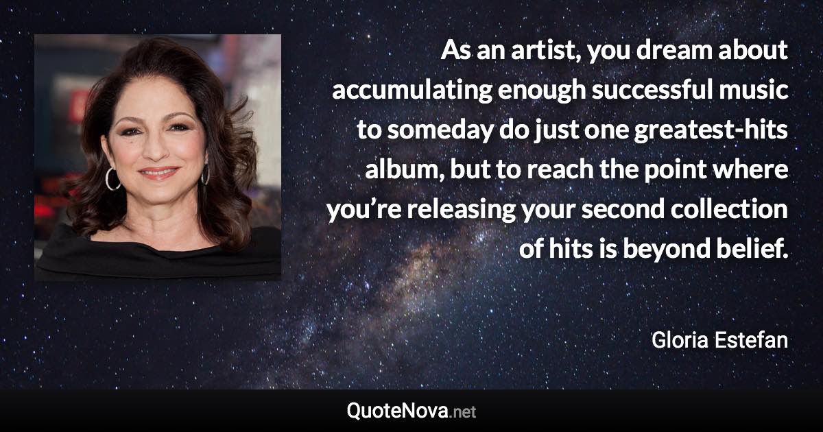 As an artist, you dream about accumulating enough successful music to someday do just one greatest-hits album, but to reach the point where you’re releasing your second collection of hits is beyond belief. - Gloria Estefan quote