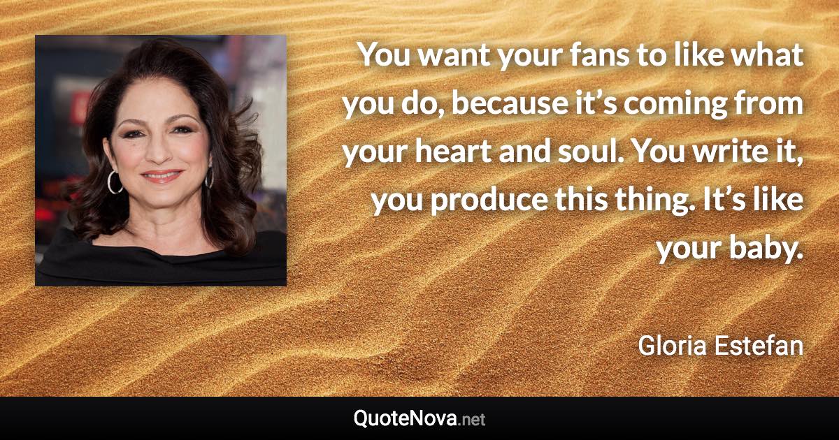 You want your fans to like what you do, because it’s coming from your heart and soul. You write it, you produce this thing. It’s like your baby. - Gloria Estefan quote
