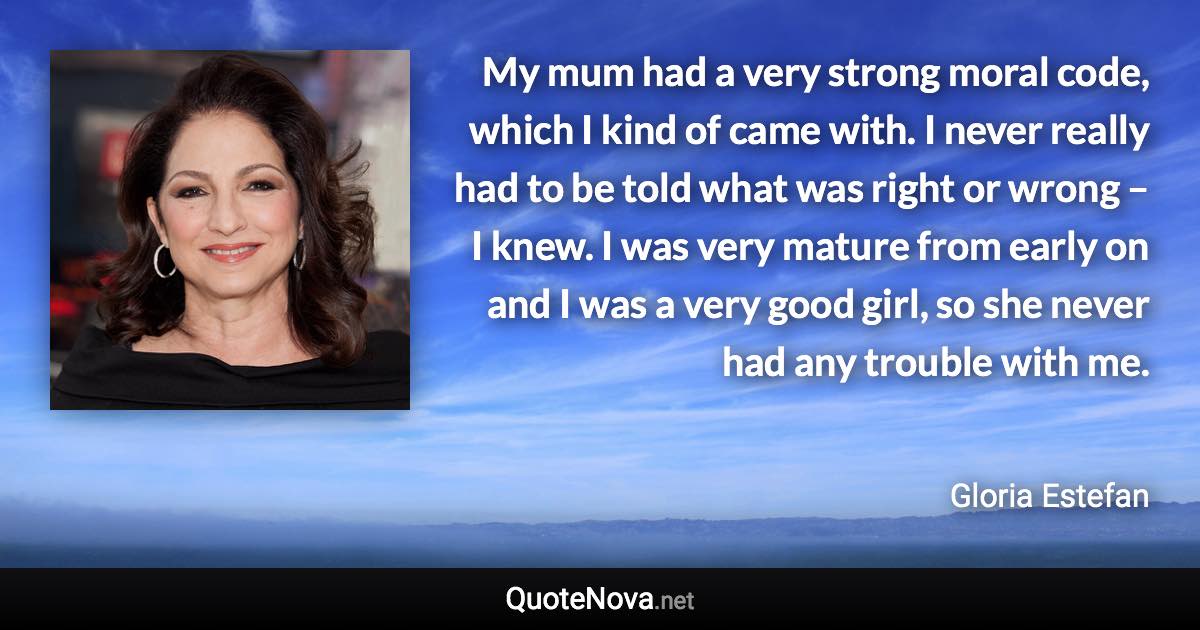 My mum had a very strong moral code, which I kind of came with. I never really had to be told what was right or wrong – I knew. I was very mature from early on and I was a very good girl, so she never had any trouble with me. - Gloria Estefan quote